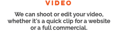 video We can shoot or edit your video, whether it's a quick clip for a website or a full commercial. 