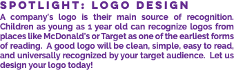 SPOTLIGHT: LOGO DESIGN A company's logo is their main source of recognition. Children as young as 1 year old can recognize logos from places like McDonald's or Target as one of the earliest forms of reading. A good logo will be clean, simple, easy to read, and universally recognized by your target audience. Let us design your logo today!